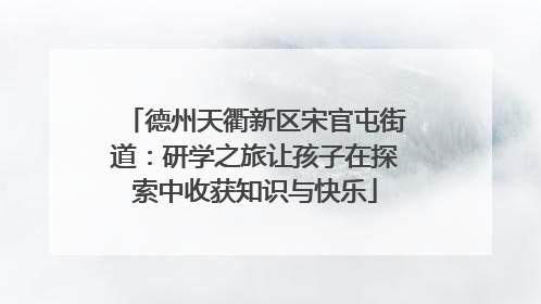 德州天衢新区宋官屯街道：研学之旅让孩子在探索中收获知识与快乐