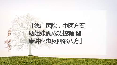 德广医院：中医方案助姐妹俩成功控糖 健康讲座惠及四邻八方