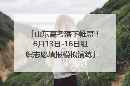 山东高考落下帷幕！6月13日-16日组织志愿填报模拟演练