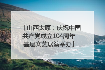 山西太原：庆祝中国共产党成立104周年基层文艺展演举办