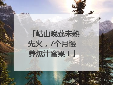 岵山晚荔未熟先火，7个月慢养爆汁蜜果！