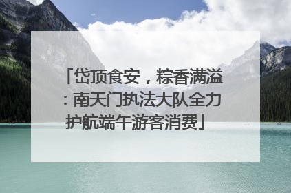 岱顶食安，粽香满溢：南天门执法大队全力护航端午游客消费