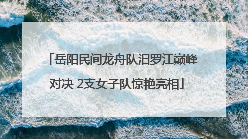 岳阳民间龙舟队汨罗江巅峰对决 2支女子队惊艳亮相