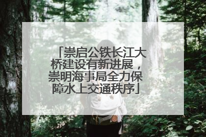 崇启公铁长江大桥建设有新进展，崇明海事局全力保障水上交通秩序