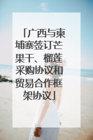 广西与柬埔寨签订芒果干、榴莲采购协议和贸易合作框架协议