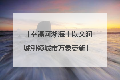 幸福河湖海丨以文润城引领城市万象更新