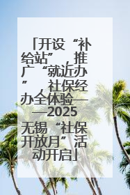 开设“补给站”，推广“就近办”，社保经办全体验——2025无锡“社保开放月”活动开启