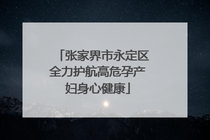 张家界市永定区全力护航高危孕产妇身心健康