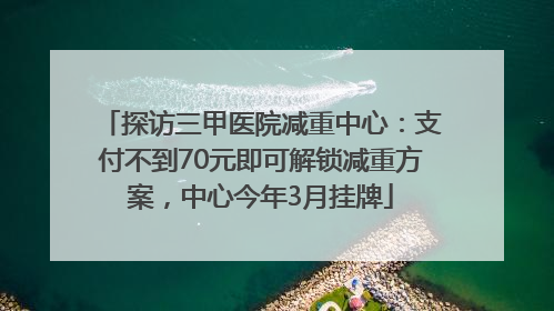 探访三甲医院减重中心：支付不到70元即可解锁减重方案，中心今年3月挂牌