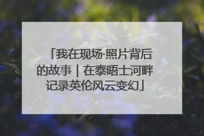 我在现场·照片背后的故事｜在泰晤士河畔记录英伦风云变幻