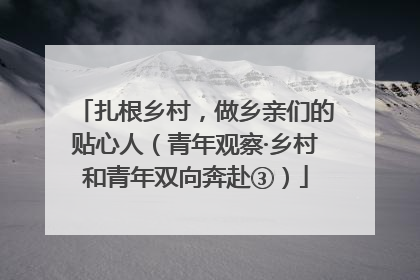 扎根乡村，做乡亲们的贴心人（青年观察·乡村和青年双向奔赴③）
