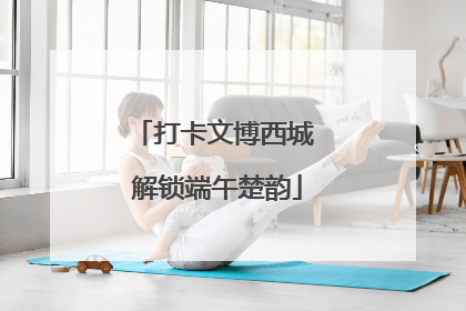 打卡文博西城 解锁端午楚韵