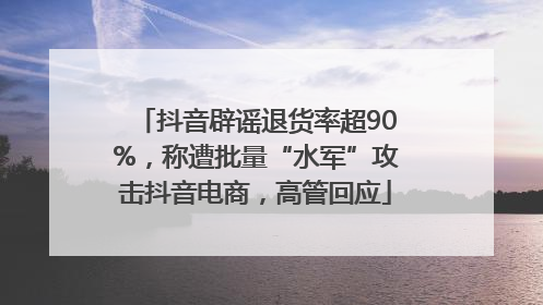 抖音辟谣退货率超90%，称遭批量“水军”攻击抖音电商，高管回应