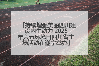 持续增强美丽四川建设内生动力 2025年六五环境日四川省主场活动在遂宁举办