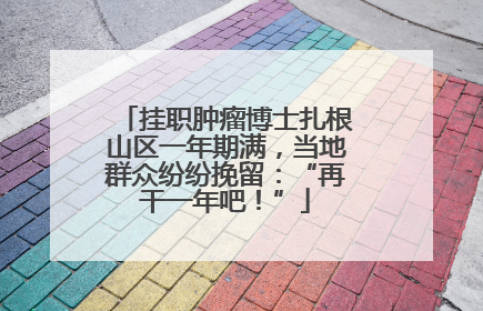 挂职肿瘤博士扎根山区一年期满，当地群众纷纷挽留：“再干一年吧！”