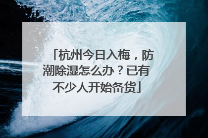 杭州今日入梅，防潮除湿怎么办？已有不少人开始备货