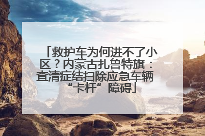 救护车为何进不了小区？内蒙古扎鲁特旗：查清症结扫除应急车辆“卡杆”障碍