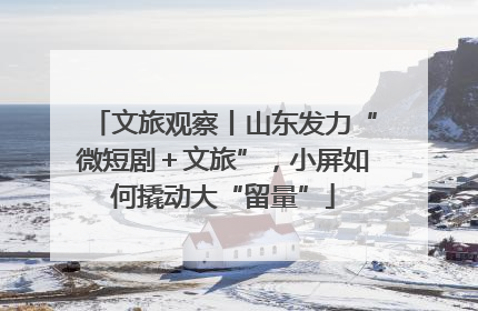 文旅观察丨山东发力“微短剧＋文旅”，小屏如何撬动大“留量”