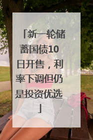 新一轮储蓄国债10日开售，利率下调但仍是投资优选