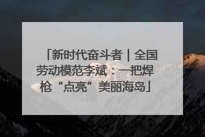 新时代奋斗者｜全国劳动模范李斌：一把焊枪“点亮”美丽海岛