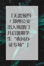 无需预约！郑州公安出入境部门开启暑期学生“夜间办证专场”