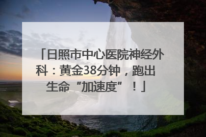 日照市中心医院神经外科：黄金38分钟，跑出生命“加速度”！