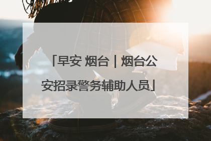 早安 烟台｜烟台公安招录警务辅助人员