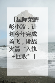星际荣耀彭小波：计划今年完成首飞，挑战火箭“入轨+回收”