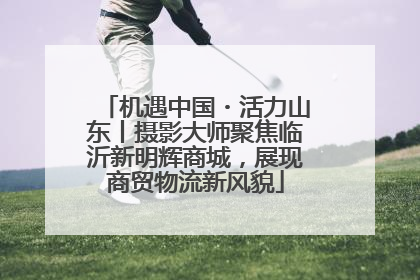 机遇中国・活力山东丨摄影大师聚焦临沂新明辉商城，展现商贸物流新风貌