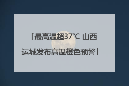 最高温超37℃ 山西运城发布高温橙色预警