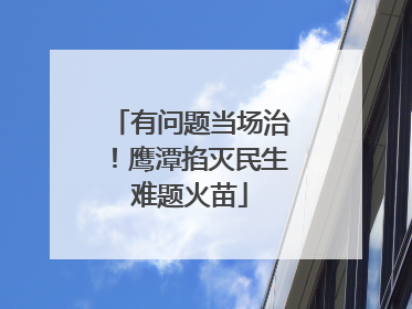 有问题当场治！鹰潭掐灭民生难题火苗