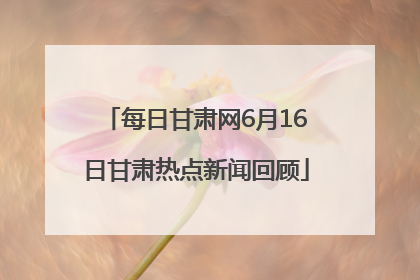 每日甘肃网6月16日甘肃热点新闻回顾