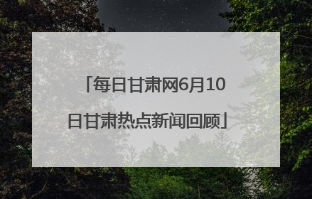 每日甘肃网6月10日甘肃热点新闻回顾