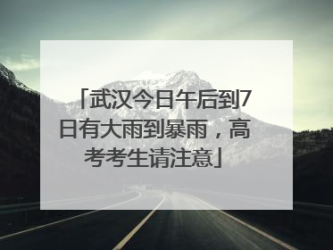 武汉今日午后到7日有大雨到暴雨，高考考生请注意