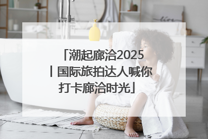 潮起廊洽2025丨国际旅拍达人喊你打卡廊洽时光