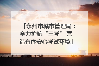 永州市城市管理局：全力护航“三考” 营造有序安心考试环境