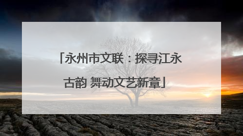 永州市文联：探寻江永古韵 舞动文艺新章