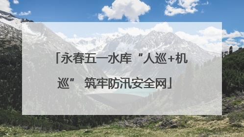 永春五一水库“人巡+机巡” 筑牢防汛安全网