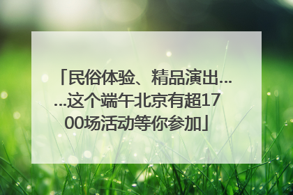 民俗体验、精品演出……这个端午北京有超1700场活动等你参加