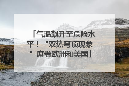 气温飙升至危险水平！“双热穹顶现象”席卷欧洲和美国