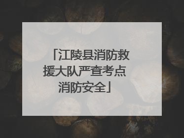 江陵县消防救援大队严查考点消防安全