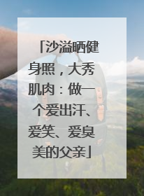 沙溢晒健身照，大秀肌肉：做一个爱出汗、爱笑、爱臭美的父亲
