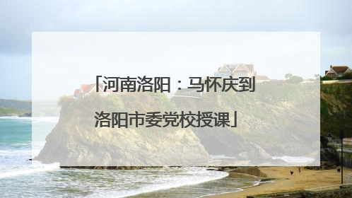 河南洛阳：马怀庆到洛阳市委党校授课