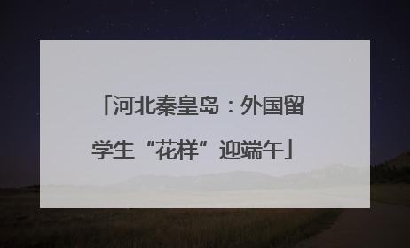 河北秦皇岛：外国留学生“花样”迎端午