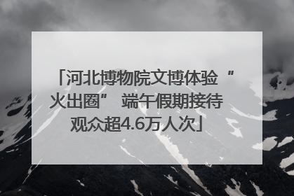 河北博物院文博体验“火出圈” 端午假期接待观众超4.6万人次
