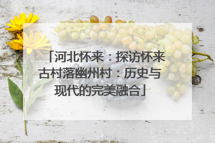 河北怀来：探访怀来古村落幽州村：历史与现代的完美融合