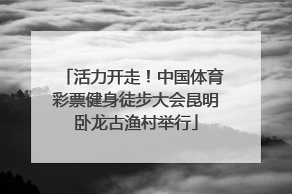 活力开走！中国体育彩票健身徒步大会昆明卧龙古渔村举行