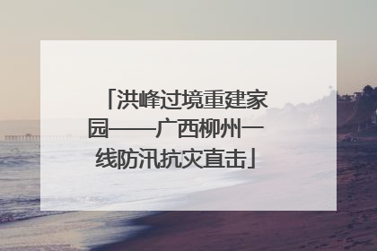 洪峰过境重建家园——广西柳州一线防汛抗灾直击