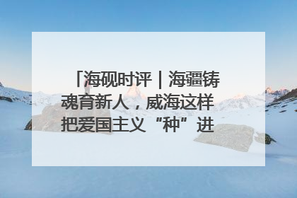 海砚时评｜海疆铸魂育新人，威海这样把爱国主义“种”进年轻人心里