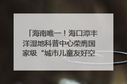 海南唯一！海口潭丰洋湿地科普中心荣膺国家级“城市儿童友好空间建设园区”称号